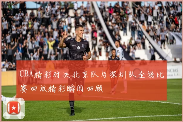 CBA精彩对决北京队与深圳队全场比赛回放精彩瞬间回顾