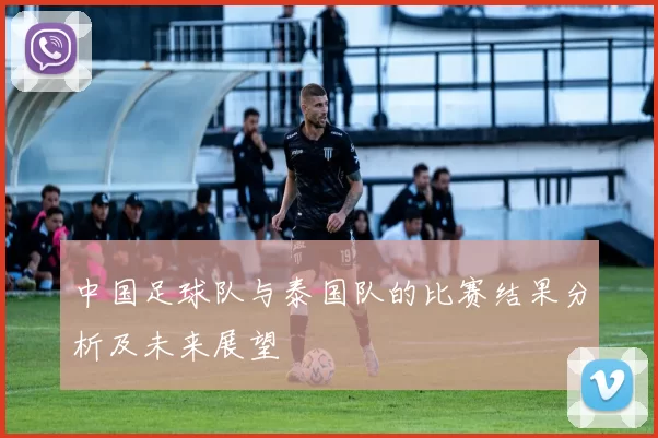 中国足球队与泰国队的比赛结果分析及未来展望