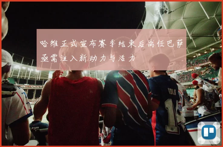 哈维正式宣布赛季结束后离任巴萨亟需注入新动力与活力