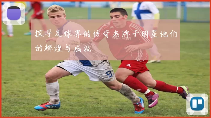 探寻足球界的传奇老牌子明星他们的辉煌与成就