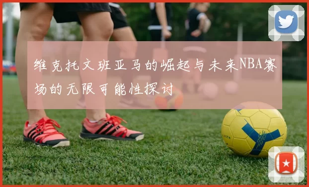维克托文班亚马的崛起与未来NBA赛场的无限可能性探讨