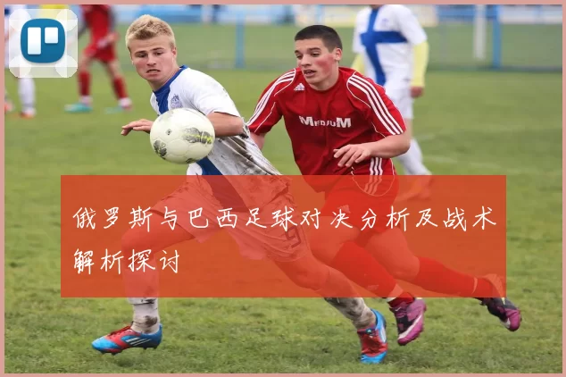 俄罗斯与巴西足球对决分析及战术解析探讨