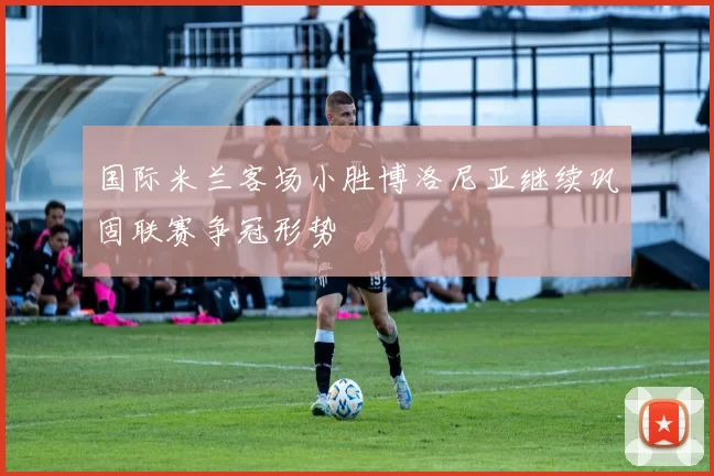 国际米兰客场小胜博洛尼亚继续巩固联赛争冠形势