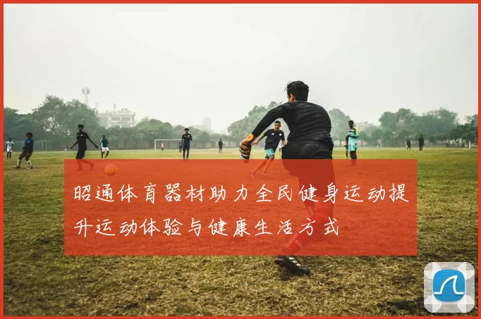 昭通体育器材助力全民健身运动提升运动体验与健康生活方式