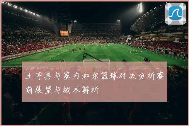 土耳其与塞内加尔篮球对决分析赛前展望与战术解析