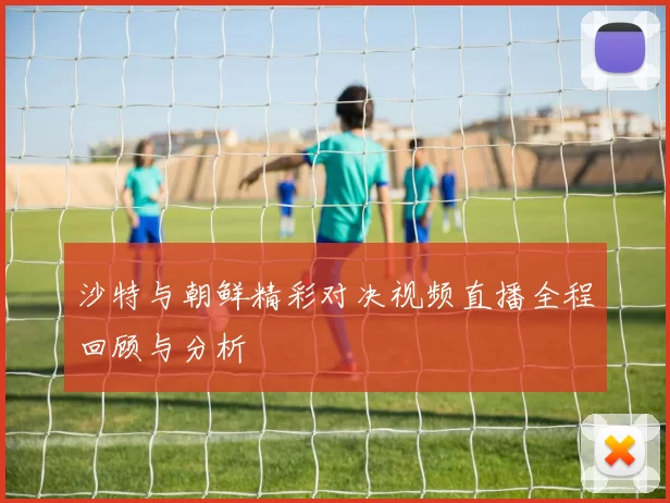 沙特与朝鲜精彩对决视频直播全程回顾与分析