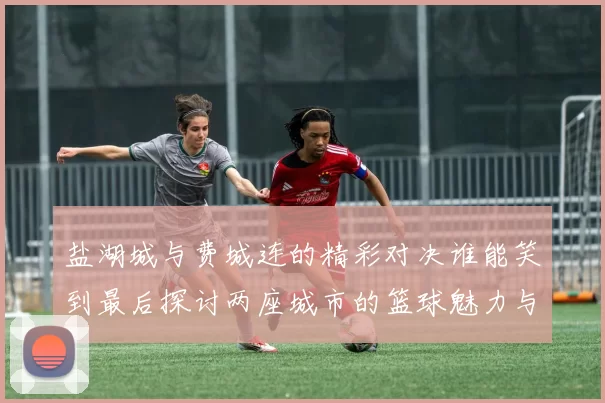 盐湖城与费城连的精彩对决谁能笑到最后探讨两座城市的篮球魅力与文化差异