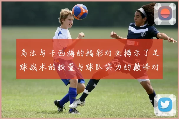 乌法与卡西梅的精彩对决揭示了足球战术的较量与球队实力的巅峰对抗