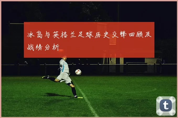 冰岛与英格兰足球历史交锋回顾及战绩分析